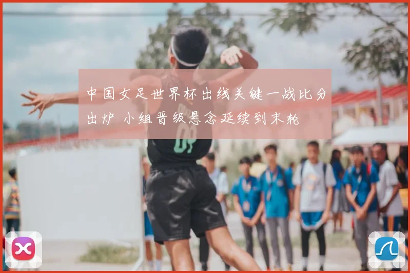 中国女足世界杯出线关键一战比分出炉 小组晋级悬念延续到末轮