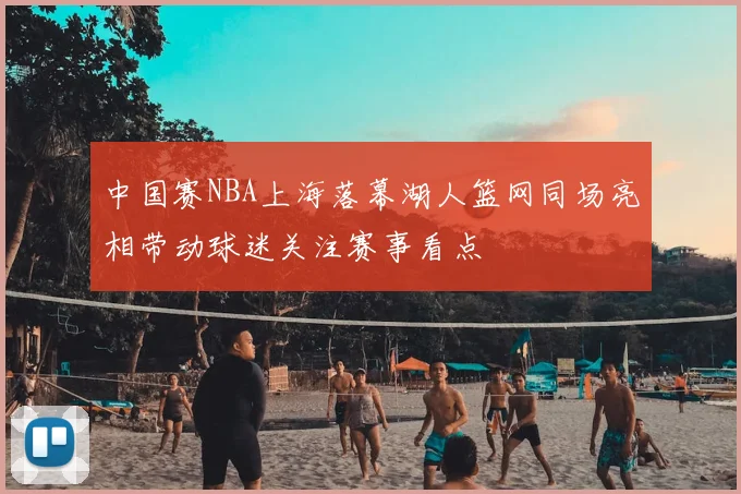 中国赛NBA上海落幕湖人篮网同场亮相带动球迷关注赛事看点
