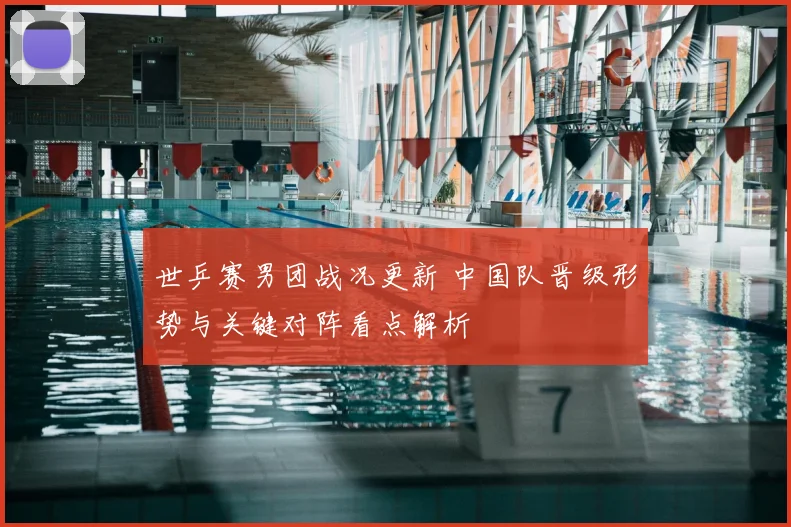 世乒赛男团战况更新 中国队晋级形势与关键对阵看点解析