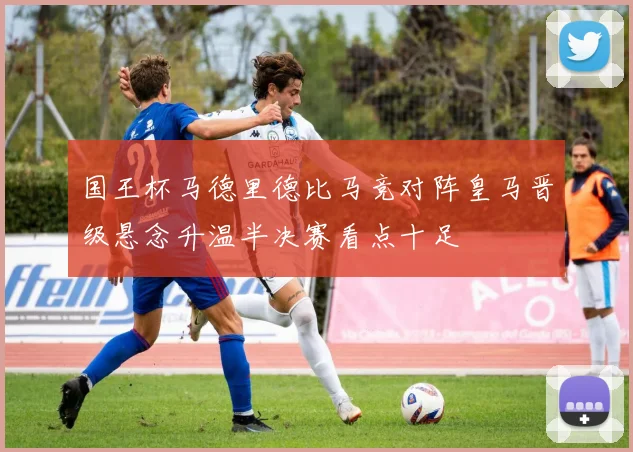 国王杯马德里德比马竞对阵皇马晋级悬念升温半决赛看点十足