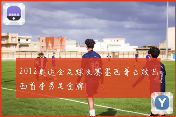 2012奥运会足球决赛墨西哥击败巴西首夺男足金牌