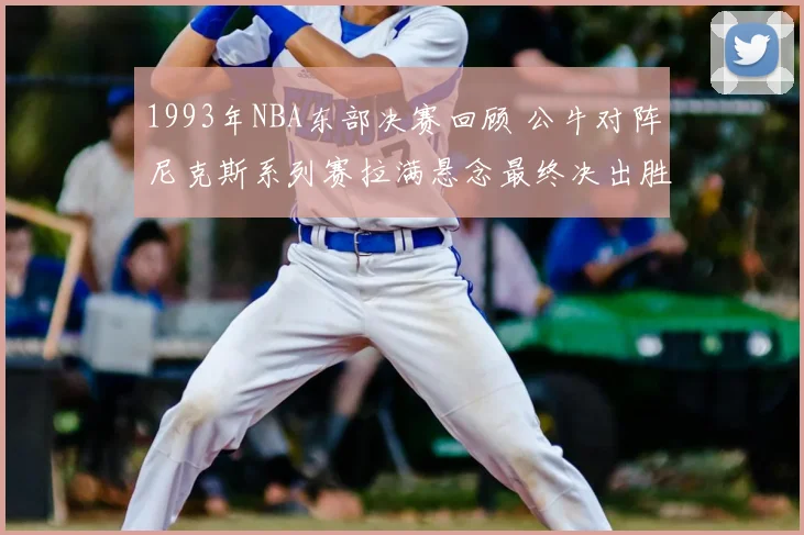 1993年NBA东部决赛回顾 公牛对阵尼克斯系列赛拉满悬念最终决出胜负