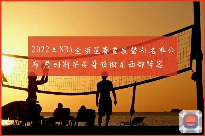 2022年NBA全明星赛首发替补名单公布 詹姆斯字母哥领衔东西部阵容