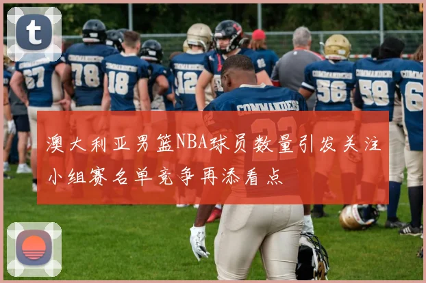 澳大利亚男篮NBA球员数量引发关注小组赛名单竞争再添看点