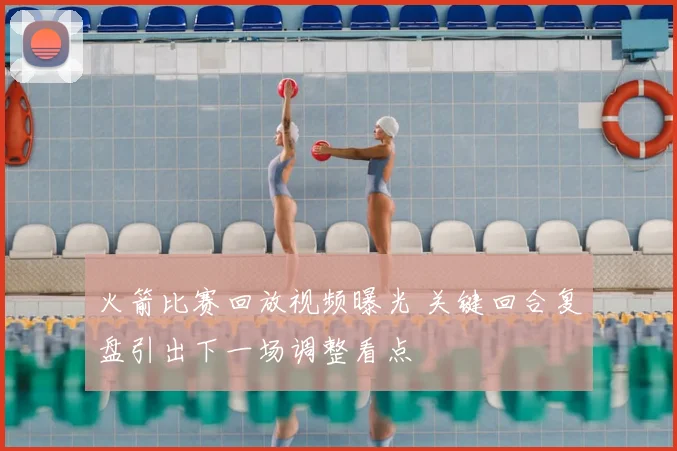 火箭比赛回放视频曝光 关键回合复盘引出下一场调整看点