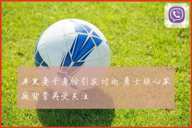 库里妻子身份引发讨论 勇士核心家庭背景再受关注