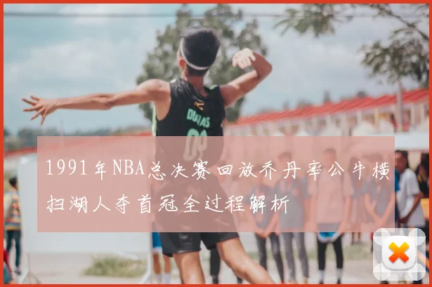 1991年NBA总决赛回放乔丹率公牛横扫湖人夺首冠全过程解析