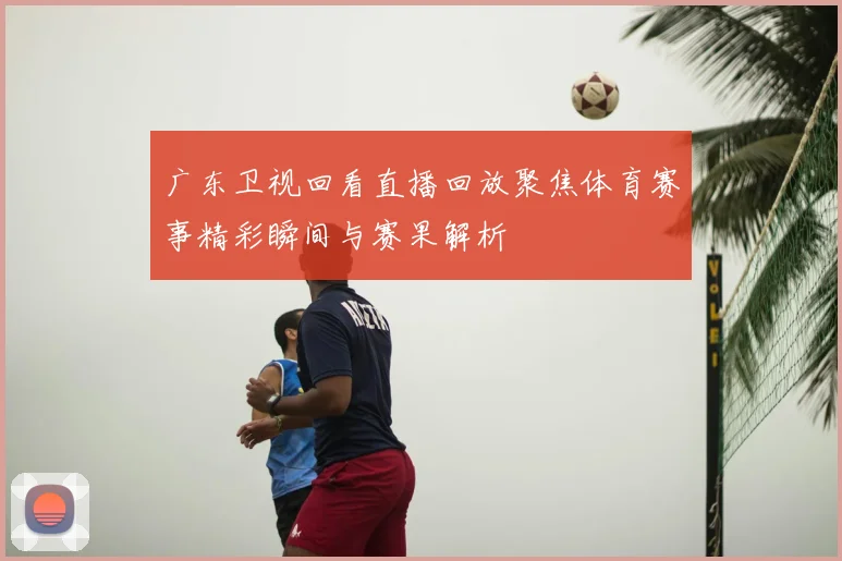 广东卫视回看直播回放聚焦体育赛事精彩瞬间与赛果解析