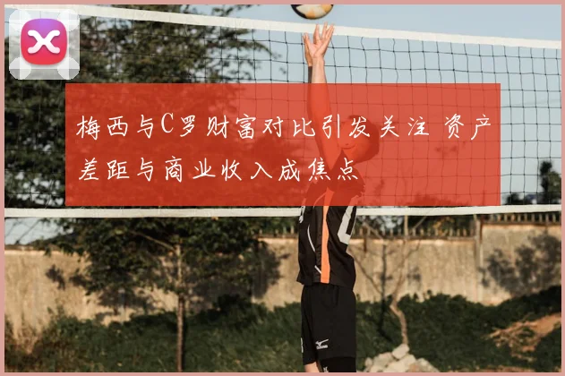 梅西与C罗财富对比引发关注 资产差距与商业收入成焦点