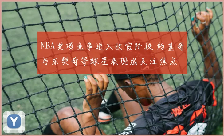 NBA奖项竞争进入收官阶段 约基奇与东契奇等球星表现成关注焦点