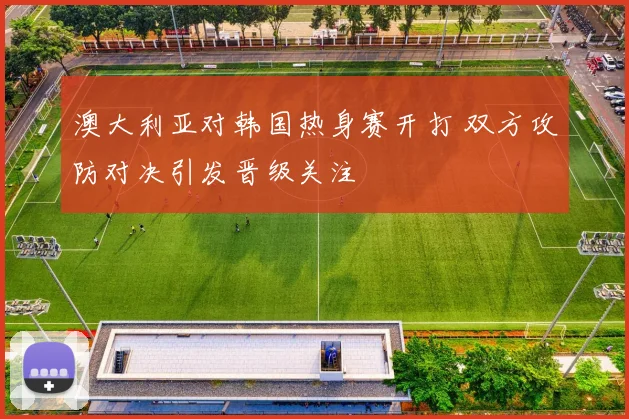澳大利亚对韩国热身赛开打 双方攻防对决引发晋级关注