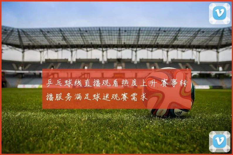 乒乓球线直播观看热度上升 赛事转播服务满足球迷观赛需求