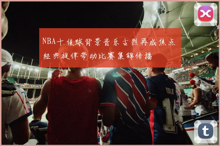 NBA十佳球背景音乐古烈再成焦点 经典旋律带动比赛集锦传播