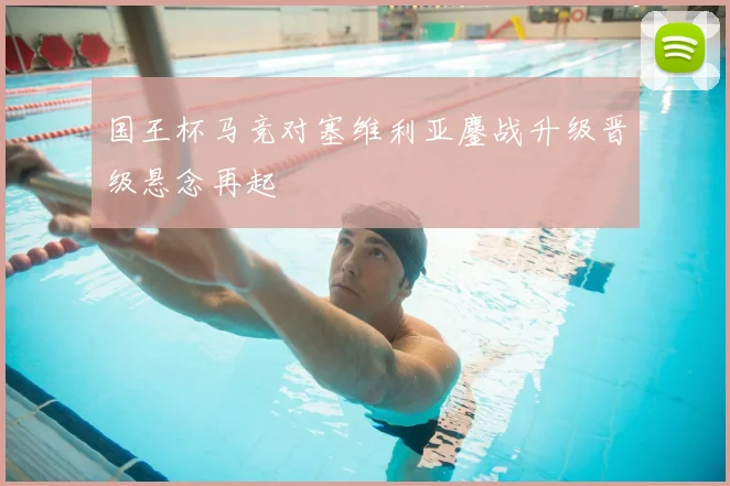 国王杯马竞对塞维利亚鏖战升级晋级悬念再起