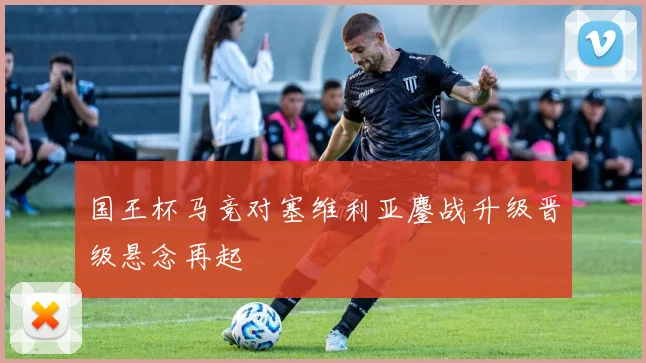 国王杯马竞对塞维利亚鏖战升级晋级悬念再起