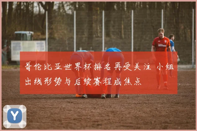 哥伦比亚世界杯排名再受关注 小组出线形势与后续赛程成焦点