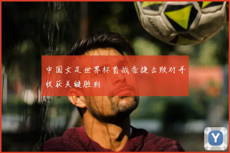 中国女足世界杯首战告捷击败对手收获关键胜利