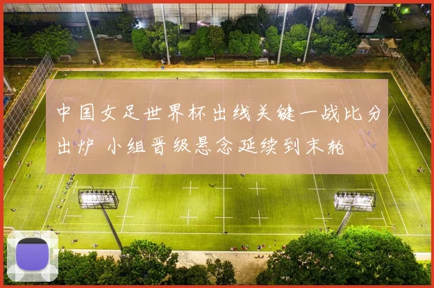 中国女足世界杯出线关键一战比分出炉 小组晋级悬念延续到末轮