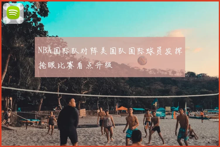 NBA国际队对阵美国队国际球员发挥抢眼比赛看点升级