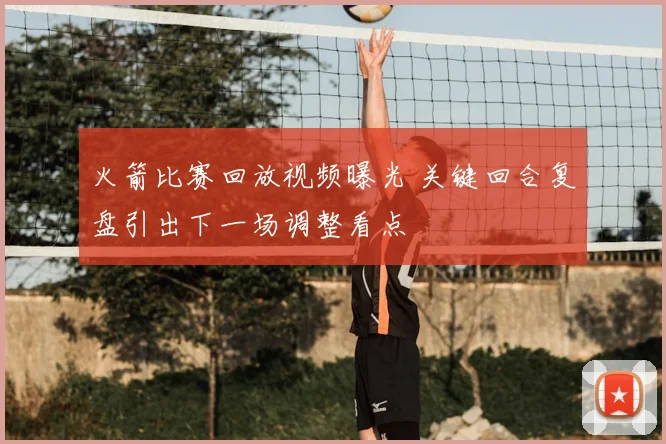 火箭比赛回放视频曝光 关键回合复盘引出下一场调整看点