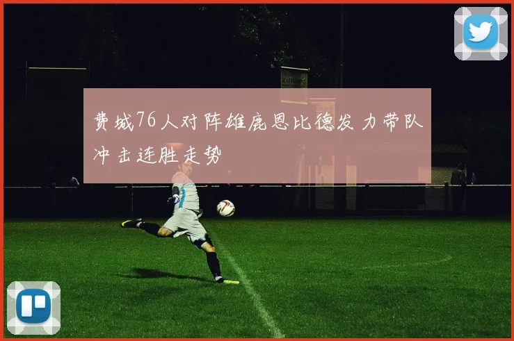 费城76人对阵雄鹿恩比德发力带队冲击连胜走势