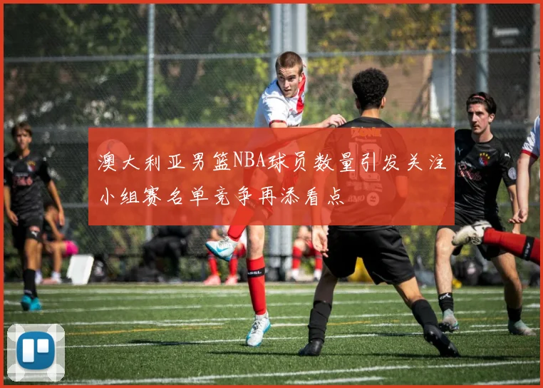 澳大利亚男篮NBA球员数量引发关注小组赛名单竞争再添看点
