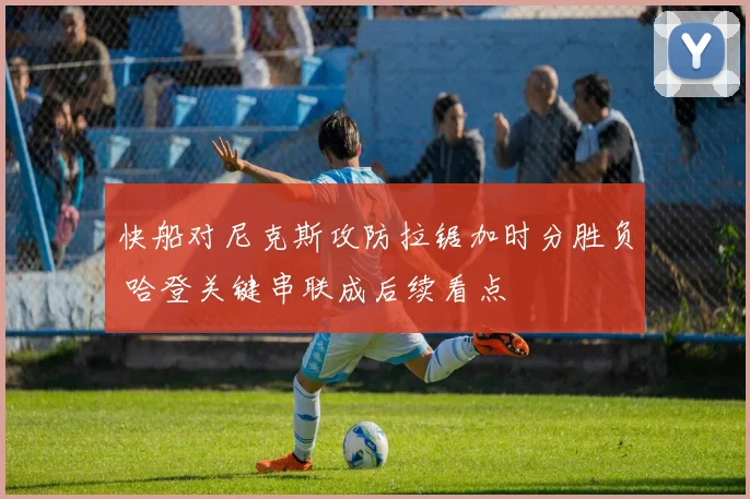 快船对尼克斯攻防拉锯加时分胜负 哈登关键串联成后续看点