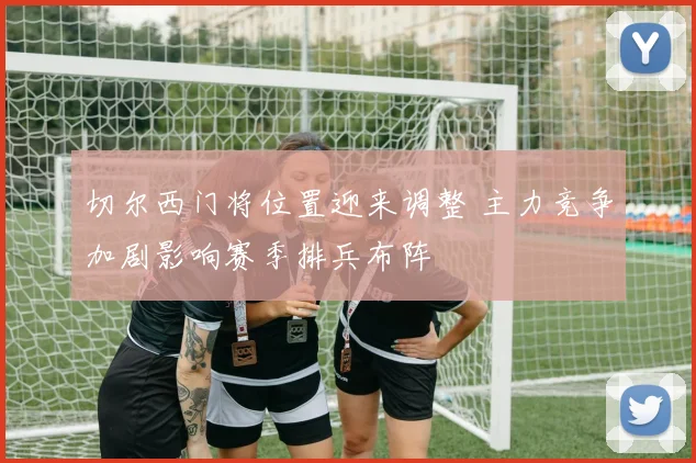 切尔西门将位置迎来调整 主力竞争加剧影响赛季排兵布阵