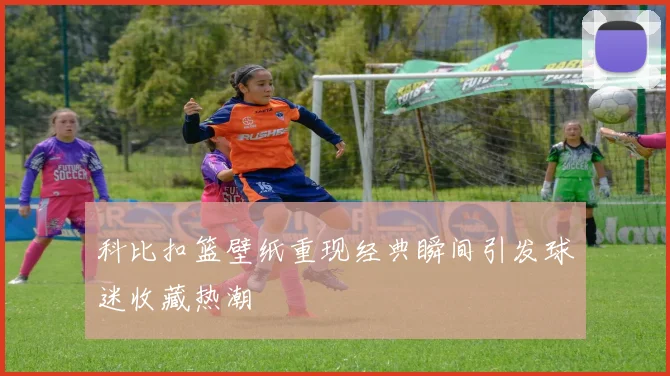 科比扣篮壁纸重现经典瞬间引发球迷收藏热潮