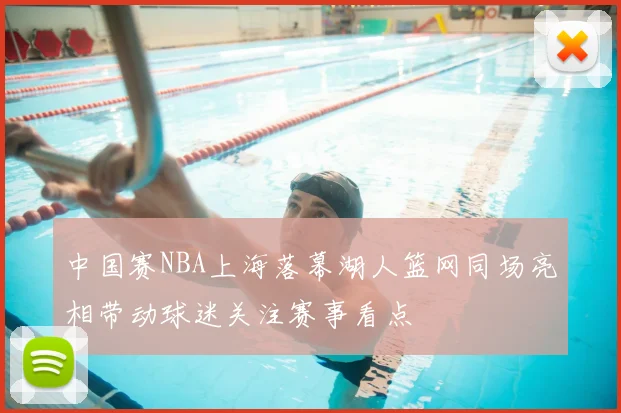 中国赛NBA上海落幕湖人篮网同场亮相带动球迷关注赛事看点
