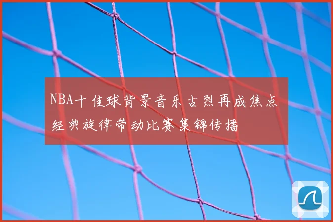 NBA十佳球背景音乐古烈再成焦点 经典旋律带动比赛集锦传播