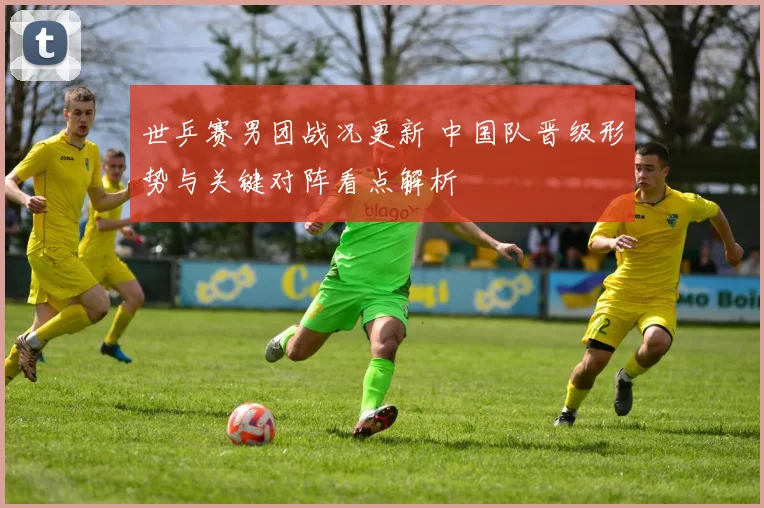 世乒赛男团战况更新 中国队晋级形势与关键对阵看点解析