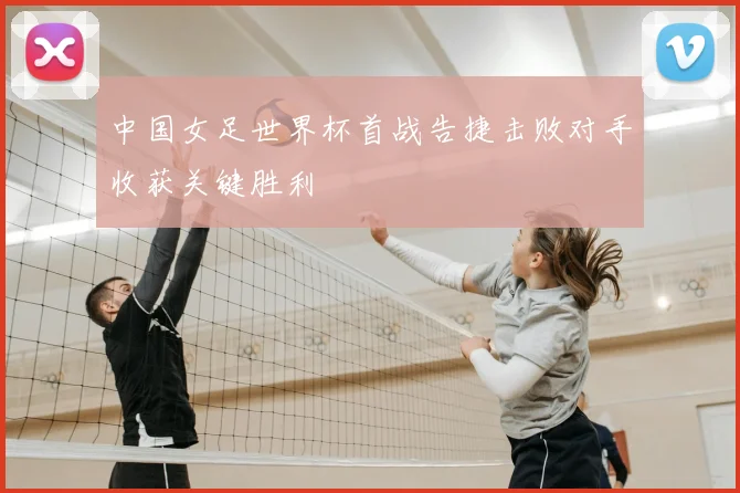 中国女足世界杯首战告捷击败对手收获关键胜利